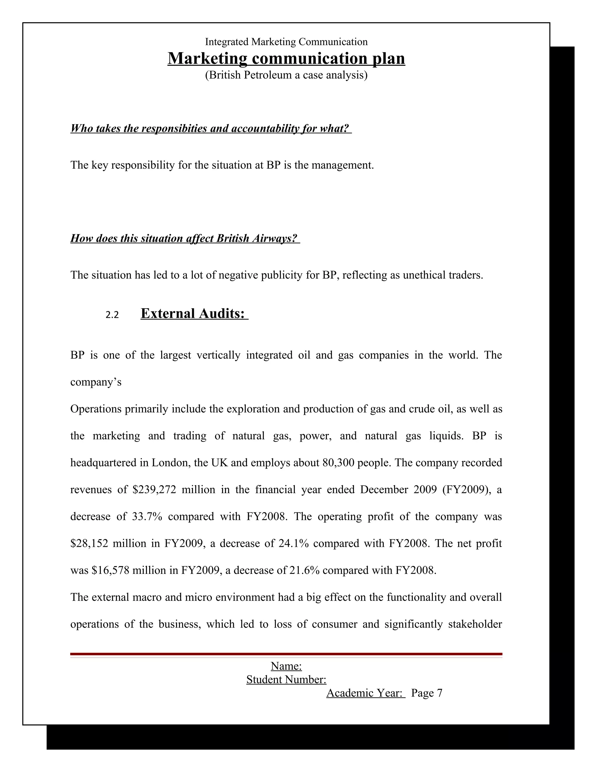 Integrated Marketing Communication
                     Marketing communication plan
                              (British Petroleum a case analysis)



Who takes the responsibities and accountability for what?


The key responsibility for the situation at BP is the management.




How does this situation affect British Airways?


The situation has led to a lot of negative publicity for BP, reflecting as unethical traders.


       2.2     External Audits:

BP is one of the largest vertically integrated oil and gas companies in the world. The

company’s

Operations primarily include the exploration and production of gas and crude oil, as well as

the marketing and trading of natural gas, power, and natural gas liquids. BP is

headquartered in London, the UK and employs about 80,300 people. The company recorded

revenues of $239,272 million in the financial year ended December 2009 (FY2009), a

decrease of 33.7% compared with FY2008. The operating profit of the company was

$28,152 million in FY2009, a decrease of 24.1% compared with FY2008. The net profit

was $16,578 million in FY2009, a decrease of 21.6% compared with FY2008.

The external macro and micro environment had a big effect on the functionality and overall

operations of the business, which led to loss of consumer and significantly stakeholder


                                            Name:
                                       Student Number:
                                                      Academic Year: Page 7
 