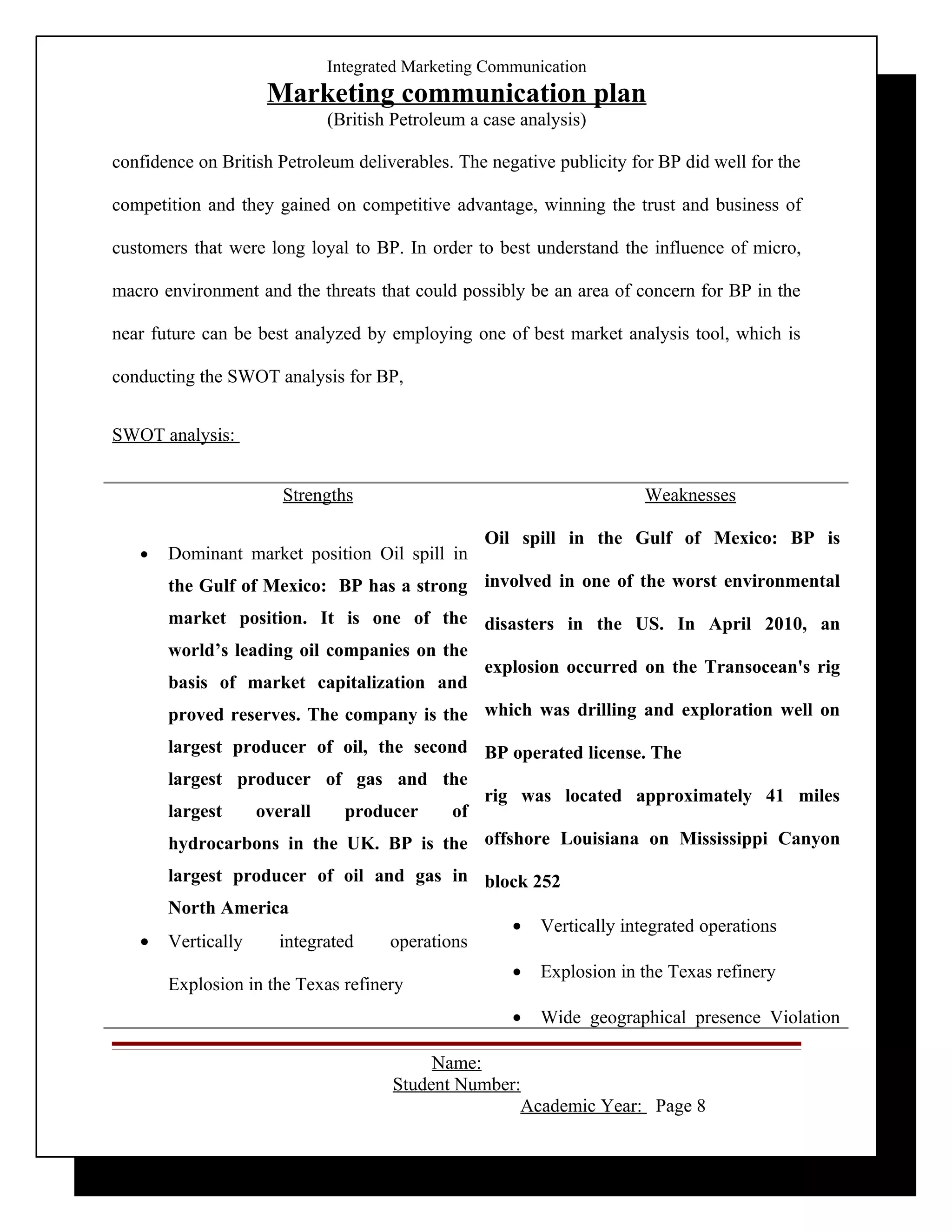 Integrated Marketing Communication
                    Marketing communication plan
                            (British Petroleum a case analysis)

confidence on British Petroleum deliverables. The negative publicity for BP did well for the

competition and they gained on competitive advantage, winning the trust and business of

customers that were long loyal to BP. In order to best understand the influence of micro,

macro environment and the threats that could possibly be an area of concern for BP in the

near future can be best analyzed by employing one of best market analysis tool, which is

conducting the SWOT analysis for BP,


SWOT analysis:


                      Strengths                                        Weaknesses

                                                 Oil spill in the Gulf of Mexico: BP is
   •   Dominant market position Oil spill in
       the Gulf of Mexico: BP has a strong involved in one of the worst environmental
       market position. It is one of the disasters in the US. In April 2010, an
       world’s leading oil companies on the
                                            explosion occurred on the Transocean's rig
       basis of market capitalization and
       proved reserves. The company is the which was drilling and exploration well on
       largest producer of oil, the second BP operated license. The
       largest producer of gas and the
                                            rig was located approximately 41 miles
       largest   overall   producer      of
       hydrocarbons in the UK. BP is the offshore Louisiana on Mississippi Canyon
       largest producer of oil and gas in block 252
       North America
                                             • Vertically integrated operations
   •   Vertically   integrated   operations
                                                     •   Explosion in the Texas refinery
       Explosion in the Texas refinery
                                                     •   Wide geographical presence Violation

                                          Name:
                                     Student Number:
                                                    Academic Year: Page 8
 
