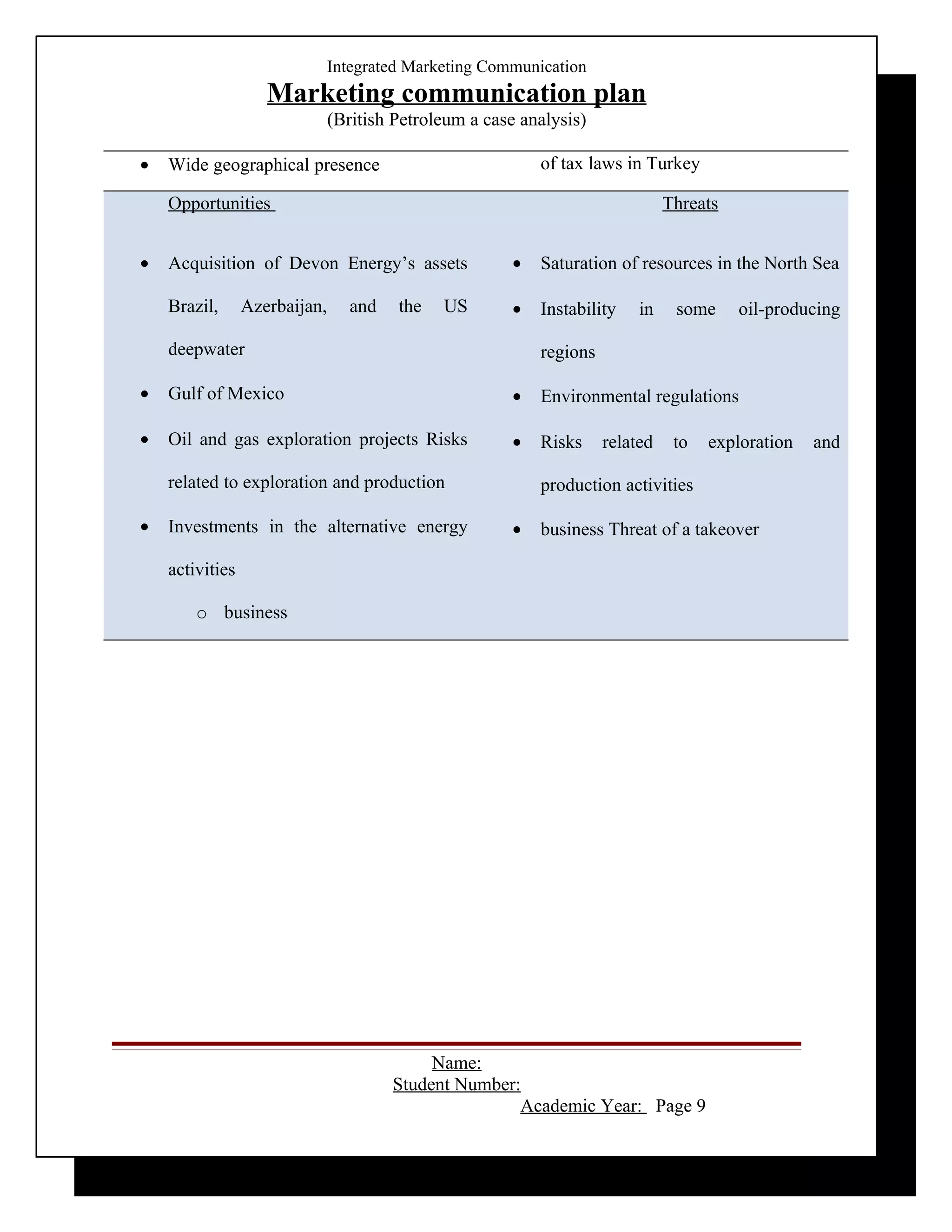 Integrated Marketing Communication
                    Marketing communication plan
                               (British Petroleum a case analysis)

•   Wide geographical presence                              of tax laws in Turkey

    Opportunities                                                               Threats


•   Acquisition of Devon Energy’s assets                •   Saturation of resources in the North Sea

    Brazil,      Azerbaijan,      and   the   US        •   Instability    in    some     oil-producing

    deepwater                                               regions

•   Gulf of Mexico                                      •   Environmental regulations

•   Oil and gas exploration projects Risks              •   Risks     related    to   exploration   and

    related to exploration and production                   production activities

•   Investments in the alternative energy               •   business Threat of a takeover

    activities

        o business




                                             Name:
                                        Student Number:
                                                       Academic Year: Page 9
 