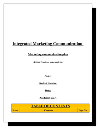 Integrated Marketing Communication

        Marketing communication plan

           (British Petroleum a case analysis)




                        Name:

                 Student Number:

                         Date:

                  Academic Year:


          TABLE OF CONTENTS
Sr no                  Contents                  Page No
 