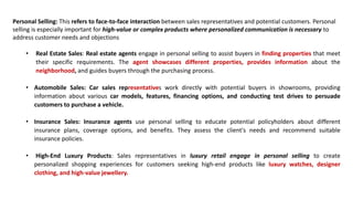 Personal Selling: This refers to face-to-face interaction between sales representatives and potential customers. Personal
selling is especially important for high-value or complex products where personalized communication is necessary to
address customer needs and objections
• Real Estate Sales: Real estate agents engage in personal selling to assist buyers in finding properties that meet
their specific requirements. The agent showcases different properties, provides information about the
neighborhood, and guides buyers through the purchasing process.
• Automobile Sales: Car sales representatives work directly with potential buyers in showrooms, providing
information about various car models, features, financing options, and conducting test drives to persuade
customers to purchase a vehicle.
• Insurance Sales: Insurance agents use personal selling to educate potential policyholders about different
insurance plans, coverage options, and benefits. They assess the client's needs and recommend suitable
insurance policies.
• High-End Luxury Products: Sales representatives in luxury retail engage in personal selling to create
personalized shopping experiences for customers seeking high-end products like luxury watches, designer
clothing, and high-value jewellery.
 