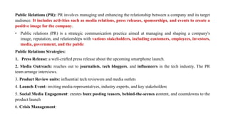 Public Relations (PR): PR involves managing and enhancing the relationship between a company and its target
audience. It includes activities such as media relations, press releases, sponsorships, and events to create a
positive image for the company.
• Public relations (PR) is a strategic communication practice aimed at managing and shaping a company's
image, reputation, and relationships with various stakeholders, including customers, employees, investors,
media, government, and the public
Public Relations Strategies:
1. Press Release: a well-crafted press release about the upcoming smartphone launch.
2. Media Outreach: reaches out to journalists, tech bloggers, and influencers in the tech industry, The PR
team arrange interviews.
3. Product Review units: influential tech reviewers and media outlets
4. Launch Event: inviting media representatives, industry experts, and key stakeholders
5. Social Media Engagement: creates buzz posting teasers, behind-the-scenes content, and countdowns to the
product launch
6. Crisis Management:
 