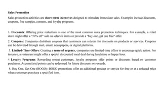 Sales Promotion
Sales promotion activities are short-term incentives designed to stimulate immediate sales. Examples include discounts,
coupons, free samples, contests, and loyalty programs.
1. Discounts: Offering price reductions is one of the most common sales promotion techniques. For example, a retail
store might offer a "50% off" sale on selected items or provide a "buy one, get one free" offer.
2. Coupons: Companies distribute coupons that customers can redeem for discounts on products or services. Coupons
can be delivered through mail, email, newspapers, or digital platforms.
3. Limited-Time Offers: Creating a sense of urgency, companies use limited-time offers to encourage quick action. For
instance, a restaurant might offer a special discounted meal deal during lunchtime or happy hour.
4 Loyalty Programs: Rewarding repeat customers, loyalty programs offer points or discounts based on customer
purchases. Accumulated points can be redeemed for future discounts or rewards.
8. Buy One, Get One (BOGO): BOGO promotions offer an additional product or service for free or at a reduced price
when customers purchase a specified item.
 