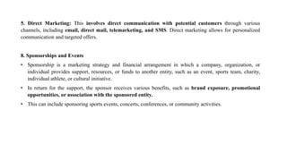 5. Direct Marketing: This involves direct communication with potential customers through various
channels, including email, direct mail, telemarketing, and SMS. Direct marketing allows for personalized
communication and targeted offers.
8. Sponsorships and Events
• Sponsorship is a marketing strategy and financial arrangement in which a company, organization, or
individual provides support, resources, or funds to another entity, such as an event, sports team, charity,
individual athlete, or cultural initiative.
• In return for the support, the sponsor receives various benefits, such as brand exposure, promotional
opportunities, or association with the sponsored entity.
• This can include sponsoring sports events, concerts, conferences, or community activities.
 