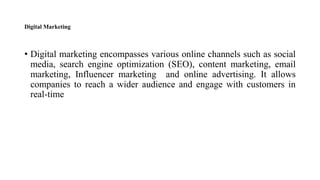 Digital Marketing
• Digital marketing encompasses various online channels such as social
media, search engine optimization (SEO), content marketing, email
marketing, Influencer marketing and online advertising. It allows
companies to reach a wider audience and engage with customers in
real-time
 