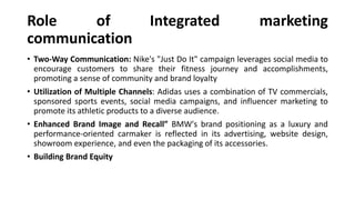 Role of Integrated marketing
communication
• Two-Way Communication: Nike's "Just Do It" campaign leverages social media to
encourage customers to share their fitness journey and accomplishments,
promoting a sense of community and brand loyalty
• Utilization of Multiple Channels: Adidas uses a combination of TV commercials,
sponsored sports events, social media campaigns, and influencer marketing to
promote its athletic products to a diverse audience.
• Enhanced Brand Image and Recall” BMW's brand positioning as a luxury and
performance-oriented carmaker is reflected in its advertising, website design,
showroom experience, and even the packaging of its accessories.
• Building Brand Equity
 