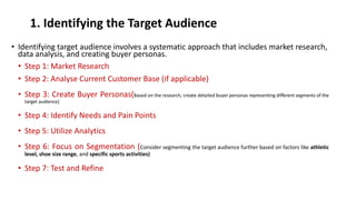 1. Identifying the Target Audience
• Identifying target audience involves a systematic approach that includes market research,
data analysis, and creating buyer personas.
• Step 1: Market Research
• Step 2: Analyse Current Customer Base (if applicable)
• Step 3: Create Buyer Personas(Based on the research, create detailed buyer personas representing different segments of the
target audience)
• Step 4: Identify Needs and Pain Points
• Step 5: Utilize Analytics
• Step 6: Focus on Segmentation (Consider segmenting the target audience further based on factors like athletic
level, shoe size range, and specific sports activities)
• Step 7: Test and Refine
 