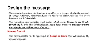 Design the message
• The communicator turns to developing an effective message. Ideally, the message
should get Attention, hold interest, arouse Desire and obtain Action (a framework
known as the AIDA model).
• The marketing communicator must decide what to say & how to say it, who
should say it. Thus the communicator should focus more on message content,
message format and message structure.
Message Content
• The communicator has to figure out an Appeal or theme that will produce the
desired response.
 