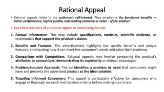 Rational Appeal
• Rational appeals relate to the audience's self-interest. They emphasize the functional benefits —
better performance, higher quality, outstanding economy or value - of the product.
• Key characteristics of a rational appeal in advertising include:
1. Factual Information: This may include specifications, statistics, scientific evidence, or
testimonials that support the product's claims.
2. Benefits and Features: The advertisement highlights the specific benefits and unique
features, emphasizing how it can meet the consumer's needs and solve their problems.
3. Comparison with Competitors: Rational appeals may involve comparing the product's
attributes to competitors, demonstrating its superiority or distinct advantages.
4. Problem-Solution Approach: The ad identifies a problem or need that consumers might
have and presents the advertised product as the ideal solution.
5. Targeting Informed Consumers: This appeal is particularly effective for consumers who
engage in thorough research and decision-making before making a purchase.
 