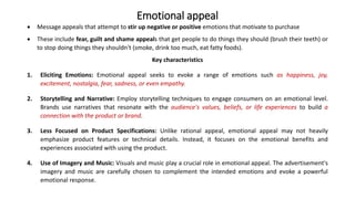 Emotional appeal
 Message appeals that attempt to stir up negative or positive emotions that motivate to purchase
 These include fear, guilt and shame appeals that get people to do things they should (brush their teeth) or
to stop doing things they shouldn't (smoke, drink too much, eat fatty foods).
Key characteristics
1. Eliciting Emotions: Emotional appeal seeks to evoke a range of emotions such as happiness, joy,
excitement, nostalgia, fear, sadness, or even empathy.
2. Storytelling and Narrative: Employ storytelling techniques to engage consumers on an emotional level.
Brands use narratives that resonate with the audience's values, beliefs, or life experiences to build a
connection with the product or brand.
3. Less Focused on Product Specifications: Unlike rational appeal, emotional appeal may not heavily
emphasize product features or technical details. Instead, it focuses on the emotional benefits and
experiences associated with using the product.
4. Use of Imagery and Music: Visuals and music play a crucial role in emotional appeal. The advertisement's
imagery and music are carefully chosen to complement the intended emotions and evoke a powerful
emotional response.
 