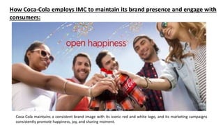 Coca-Cola maintains a consistent brand image with its iconic red and white logo, and its marketing campaigns
consistently promote happiness, joy, and sharing moment.
How Coca-Cola employs IMC to maintain its brand presence and engage with
consumers:
 