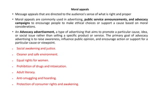 Moral appeals
• Message appeals that are directed to the audience's sense of what is right and proper
• Moral appeals are commonly used in advertising, public service announcements, and advocacy
campaigns to encourage people to make ethical choices or support a cause based on moral
considerations.
• An Advocacy advertisement, a type of advertising that aims to promote a particular cause, idea,
or social issue rather than selling a specific product or service. The primary goal of advocacy
advertising is to raise awareness, influence public opinion, and encourage action or support for a
particular cause or viewpoint.
 Social awakening and justice.
 Cleaner and safe environment.
 Equal rights for women.
 Prohibition of drugs and intoxication.
 Adult literacy.
 Anti-smuggling and hoarding.
 Protection of consumer rights and awakening.
 
