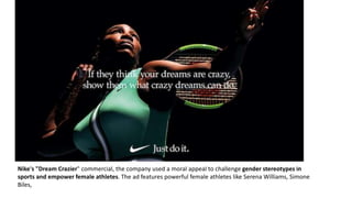 Nike's "Dream Crazier" commercial, the company used a moral appeal to challenge gender stereotypes in
sports and empower female athletes. The ad features powerful female athletes like Serena Williams, Simone
Biles,
 