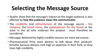 Selecting the Message Source
• Studies show that the message's impact on the target audience is also
affected by how the audience views the communicator.
• The credibility and attractiveness of the message source - the
company, the brand name, the spokesperson for the brand or the
actor in the ad who endorses the product - must therefore be
considered.
• Messages delivered by highly credible sources are more persuasive.
• Pharmaceutical firms want doctors to talk about their products'
benefits because doctors rank high on expertise in their field, so they
have high credibility
 