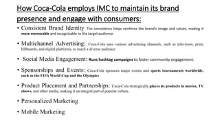 How Coca-Cola employs IMC to maintain its brand
presence and engage with consumers:
• Consistent Brand Identity The consistency helps reinforce the brand's image and values, making it
more memorable and recognizable to the target audience
• Multichannel Advertising: Coca-Cola uses various advertising channels, such as television, print,
billboards, and digital platforms, to reach a diverse audience
• Social Media Engagement: Runs hashtag campaigns to foster community engagement.
• Sponsorships and Events: Coca-Cola sponsors major events and sports tournaments worldwide,
such as the FIFA World Cup and the Olympics
• Product Placement and Partnerships: Coca-Cola strategically places its products in movies, TV
shows, and other media, making it an integral part of popular culture.
• Personalized Marketing
• Mobile Marketing
 
