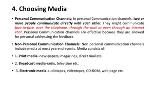 4. Choosing Media
• Personal Communication Channels: In personal Communication channels, two or
more people communicate directly with each other. They might communicate
face-to-face, over the telephone, through the mail or even through an internet
chat. Personal Communication channels are effective because they are allowed
for personal addressing the feedback.
• Non-Personal Communication Channels: Non personal communication channels
include media at most yearend events. Media consists of:
• 1. Print media -newspapers, magazines, direct mail etc.
• 2. Broadcast media-radio, television etc.
• 3. Electronic media-audiotapes, videotapes, CD-ROM, web page etc.
 