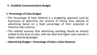 5. Establish Communications Budget
1. Percentage of Sales Budget:
• The Percentage of Sales Method is a budgeting approach used by
businesses to determine the amount of money they allocate to
advertising based on a fixed percentage of their projected or
historical sales revenue.
• The method assumes that advertising spending should be directly
related to the level of sales, with the idea that higher sales warrant a
higher advertising budget.
• Advertising Budget = Percentage of Sales x Sales Revenue
 