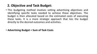 2. Objective and Task Budget:
• This budgeting method involves setting advertising objectives and
identifying specific tasks needed to achieve those objectives. The
budget is then allocated based on the estimated costs of executing
these tasks. It is a more strategic approach that ties the budget
directly to the desired outcomes and activities.
• Advertising Budget = Sum of Task Costs
 