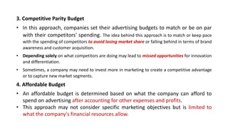 3. Competitive Parity Budget
• In this approach, companies set their advertising budgets to match or be on par
with their competitors' spending. The idea behind this approach is to match or keep pace
with the spending of competitors to avoid losing market share or falling behind in terms of brand
awareness and customer acquisition.
• Depending solely on what competitors are doing may lead to missed opportunities for innovation
and differentiation.
• Sometimes, a company may need to invest more in marketing to create a competitive advantage
or to capture new market segments.
4. Affordable Budget
• An affordable budget is determined based on what the company can afford to
spend on advertising after accounting for other expenses and profits.
• This approach may not consider specific marketing objectives but is limited to
what the company's financial resources allow.
 