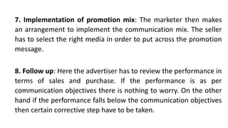 7. Implementation of promotion mix: The marketer then makes
an arrangement to implement the communication mix. The seller
has to select the right media in order to put across the promotion
message.
8. Follow up: Here the advertiser has to review the performance in
terms of sales and purchase. If the performance is as per
communication objectives there is nothing to worry. On the other
hand if the performance falls below the communication objectives
then certain corrective step have to be taken.
 