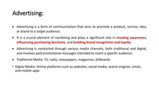 Advertising:
 Advertising is a form of communication that aims to promote a product, service, idea,
or brand to a target audience.
 It is a crucial element of marketing and plays a significant role in creating awareness,
influencing purchasing decisions, and building brand recognition and loyalty.
 Advertising is conducted through various media channels, both traditional and digital,
and involves paid promotional messages intended to reach a specific audience
 Traditional Media: TV, radio, newspapers, magazines, billboards
• Digital Media: Online platforms such as websites, social media, search engines, email,
and mobile apps
 