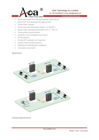 Version: V2.0 / 2015.08.31
• Store-and-forward & Cut-thought working mode optional
• Built-in LFP (Link-fault-pass-through) function
• Jumbo frame: 9kbytes
• Wide-range redundant power design ( 12~56VDC )
• Support wide operating temperature (-40 ˚C ~ +85 ˚C)
• Power polarity reverse protect
• Overload current resettable fuse present
• IP-40 protection
• Provide EFT protection for Power line
• Support Ethernet ESD protection
• DIN-Rail and Wall-Mounted Installation
• Low power consumption
Applications
Technical Specifications
 