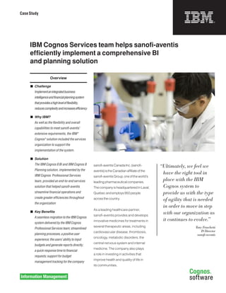 Case Study




     IBM Cognos Services team helps sanofi-aventis
     efficiently implement a comprehensive BI
     and planning solution

                        Overview

     	 Challenge
     	   Implement	an	integrated	business	
         intelligence	and	financial	planning	system	
         that	provides	a	high	level	of	flexibility,	
         reduces	complexity	and	increases	efficiency

     	 Why IBM?
     	   As	well	as	the	flexibility	and	overall	
         capabilities	to	meet	sanofi-aventis’	
         extensive	requirements,	the	IBM®	
         Cognos®	solution	included	the	services	
         organization	to	support	the	
         implementation	of	the	system.

     	 Solution
     	   The	IBM	Cognos	8	BI	and	IBM	Cognos	8	         sanofi-aventis Canada Inc. (sanofi-         “Ultimately, we feel we
         Planning	solution,	implemented	by	the	        aventis) is the Canadian affiliate of the
         IBM	Cognos		Professional	Services	
                                                                                                    have the right tool in
                                                       sanofi-aventis Group, one of the world’s
         team,	provided	an	end-to-end	services	        leading pharmaceutical companies.
                                                                                                    place with the IBM
         solution	that	helped	sanofi-aventis	          The company is headquartered in Laval,       Cognos system to
         streamline	financial	operations	and	          Quebec and employs 950 people                provide us with the type
         create	greater	efficiencies	throughout	       across the country.                          of agility that is needed
         the	organization
                                                                                                    in order to move in step
                                                       As a leading healthcare partner,
     	 Key Benefits
                                                       sanofi-aventis provides and develops
                                                                                                    with our organization as
         A	seamless	migration	to	the	IBM	Cognos	
                                                       innovative medicines for treatments in       it continues to evolve.”
         system	delivered	by	the	IBM	Cognos	
                                                       several therapeutic areas, including                        Tony Fraschetti
         Professional	Services	team;	streamlined	
                                                       cardiovascular disease, thrombosis,                             IS Director
         planning	processes;	a	positive	user	                                                                       sanofi-aventis
                                                       oncology, metabolic disorders, the
         experience;	the	users’	ability	to	input	
                                                       central nervous system and internal
         budgets	and	generate	reports	directly;		
                                                       medicine. The company also plays
         a	quick	response	time	to	financial	
                                                       a role in investing in activities that
         requests;	support	for	budget	
                                                       improve health and quality of life in
         management	tracking	for	the	company
                                                       its communities.
 