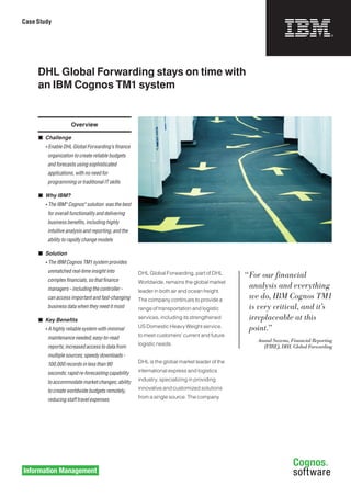 Case Study




     DHL Global Forwarding stays on time with
     an IBM Cognos TM1 system


                      Overview

     	 Challenge
     	   • Enable	DHL	Global	Forwarding’s	finance	
          organization	to	create	reliable	budgets	
          and	forecasts	using	sophisticated	
          applications,	with	no	need	for	
          programming	or	traditional	IT	skills

     	 Why IBM?
     	   • The	IBM®	Cognos®	solution		was	the	best	
          for	overall	functionality	and	delivering	
          business	benefits,	including	highly	
          intuitive	analysis	and	reporting,	and	the	
          ability	to	rapidly	change	models

     	 Solution
     	   • The	IBM	Cognos	TM1	system	provides	
          unmatched	real-time	insight	into	            DHL Global Forwarding, part of DHL       “	For	our	financial	
          complex	financials,	so	that	finance	         Worldwide, remains the global market
          managers	–	including	the	controller	–		                                                 analysis	and	everything	
                                                       leader in both air and ocean freight.
          can	access	important	and	fast-changing	      The company continues to provide a
                                                                                                  we	do,	IBM	Cognos	TM1	
          business	data	when	they	need	it	most	        range of transportation and logistic       is	very	critical,	and	it’s	
     	 Key Benefits                                   services, including its strengthened       irreplaceable	at	this	
     	   • A	highly	reliable	system	with	minimal	      US Domestic Heavy Weight service,          point.”	
          maintenance	needed;	easy-to-read	            to meet customers’ current and future
                                                                                                    Anand Saxena, Financial Reporting
          reports;	increased	access	to	data	from	      logistic needs.                                (FIRE), DHL Global Forwarding
          multiple	sources;	speedy	downloads	-	
          100,000	records	in	less	than	90	             DHL is the global market leader of the

          seconds;	rapid	re-forecasting	capability	    international express and logistics

          to	accommodate	market	changes;	ability	      industry, specializing in providing

          to	create	worldwide	budgets	remotely,	       innovative and customized solutions

          reducing	staff	travel	expenses               from a single source. The company
 