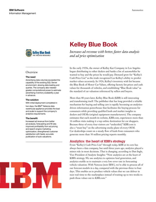 IBM Software                                                                                                          Automotive
Information Management




                                                         Kelley Blue Book
                                                         Increases ad revenue with better, faster data analysis
                                                         and ad price optimization


                                                         In the early 1920s, the owner of Kelley Kar Company in Los Angeles
             Overview                                    began distributing to other dealers and banks a list of automobiles he
                                                         wanted to buy and the prices he would pay. Demand grew for “Kelley’s
             The need                                    Cash Price List” as the trade recognized Les Kelley’s ability to predict
             Advertising data volumes exceeded the
             capability of the existing SQL Server
                                                         market values accurately. In 1926, Kelley’s inventory wish list became
             environment, slowing data loading and       the Blue Book of Motor Car Values, offering factory list prices and cash
             queries. The company also needed            values for thousands of vehicles, and establishing “Blue Book value” as
             greater computational power to estimate
                                                         the standard of car valuation referenced by sellers and buyers.
             advertising inventory availability a year
             in advance.
                                                         More than 80 years later, Kelley Blue Book (KBB) is still innovating
             The solution
                                                         and transforming itself. The publisher that has long provided a reliable
             With initial deployment completed in
                                                         mechanism for buying and selling cars is rapidly becoming an analytics-
             two days, the IBM® Netezza data
             warehouse appliance provides the load       driven information powerhouse that facilitates the buying process for
             and scale to support the company’s          consumers while providing qualified leads and market insights to
             analytics requirements.                     dealers and OEMs (original equipment manufacturers). The company
             The benefit                                 estimates that each month its website, KBB.com, experiences more than
             Increased ad revenue from better            16 million visits making it a top online destination for car shoppers.
             ad analysis, forecasting and fill rate;     Because three of every four visitors are “undecided,” KBB.com is
             improved profitability from ad pricing
             and search engine marketing
                                                         also a “must buy” on the advertising media plans of every OEM.
             optimization; strengthened customer         Car dealerships count on a steady flow of leads from consumers who
             satisfaction with faster, accurate          generate more than 30 million pricing reports monthly.
             publication of auto valuations.

                                                         Analytics: the heart of KBB’s strategy
                                                         From “Kelley’s Cash Price List” through today, KBB at its core has
                                                         always been a data company, but until three years ago, analytics played a
                                                         minor role in most decisions. That is changing, according to Dan Ingle,
                                                         Vice President of Analytic Insights: “Now analytics are at the heart of
                                                         KBB’s strategy. We use analytics to optimize lead generation, and
                                                         analytics enable us to maintain a very low error rate in forecasting
                                                         vehicle valuation. With Netezza [now IBM ], we’re able to process all of
                                                         our forecast models in a day, compared with the previous three to four
                                                         days. This enables us to produce vehicle values that we can deliver in
                                                         near real-time to the marketplace instead of waiting up to two weeks to
                                                         push those values out to KBB.com.”
 