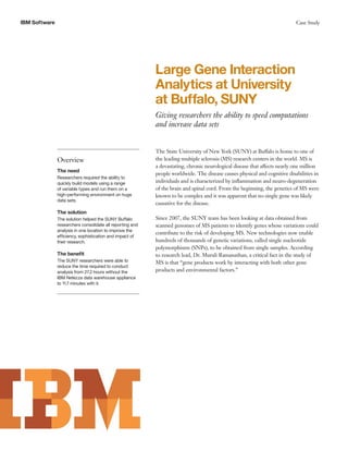IBM Software                                                                                                               Case Study




                                                           Large Gene Interaction
                                                           Analytics at University
                                                           at Buffalo, SUNY
                                                           Giving researchers the ability to speed computations
                                                           and increase data sets


                                                           The State University of New York (SUNY) at Buffalo is home to one of
               Overview                                    the leading multiple sclerosis (MS) research centers in the world. MS is
                                                           a devastating, chronic neurological disease that affects nearly one million
               The need
                                                           people worldwide. The disease causes physical and cognitive disabilities in
               Researchers required the ability to
               quickly build models using a range          individuals and is characterized by inflammation and neuro-degeneration
               of variable types and run them on a         of the brain and spinal cord. From the beginning, the genetics of MS were
               high-performing environment on huge         known to be complex and it was apparent that no single gene was likely
               data sets.
                                                           causative for the disease.
               The solution
               The solution helped the SUNY Buffalo        Since 2007, the SUNY team has been looking at data obtained from
               researchers consolidate all reporting and   scanned genomes of MS patients to identify genes whose variations could
               analysis in one location to improve the
                                                           contribute to the risk of developing MS. New technologies now enable
               efficiency, sophistication and impact of
               their research.                             hundreds of thousands of genetic variations, called single nucleotide
                                                           polymorphisms (SNPs), to be obtained from single samples. According
               The benefit                                 to research lead, Dr. Murali Ramanathan, a critical fact in the study of
               The SUNY researchers were able to           MS is that “gene products work by interacting with both other gene
               reduce the time required to conduct
               analysis from 27.2 hours without the        products and environmental factors.”
               IBM Netezza data warehouse appliance
               to 11.7 minutes with it.
 