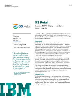 IBM Software                                                                                                                   Retail
Information Management




                                                       GS Retail
                                                       Lowering TCO by 30 percent with faster,
                                                       smarter analytics

                                                       GS Retail Co., Ltd. (GS Retail) is a conglomerate of retail chains that has
                                                       modernized the Korean retail industry since its establishment in 1971.
             Overview                                  The group has four businesses: GS25 convenience stores, GS supermarkets,
             GS Retail Co., Ltd                        GS Watsons and Mr. Doughnut.
             Seoul, Korea
             www.gsretail.com                          The need
                                                       GS Retail maintained separate data warehouses for convenience stores,
             Solution components                       supermarkets and its customer relationship management (CRM) system.
                                                       Implemented approximately 10 years ago, the data warehouses were aging
             •	 IBM® Smart Analytics System 5600       and in need of a performance upgrade. More than 600 store managers
                                                       and marketing executives used the system, and there were complaints
                                                       of bottlenecks when a large number of users attempted access, as well as
                                                       slow loading and processing. Batch processing, which involves processing
            “We need sophisticated                     a large number of jobs that can run without human interaction, took
             analytics to be able to                   9 to 15 hours to complete, running over into store hours.

             offer customers more of                   It was also difficult to achieve optimal data analysis, such as comparing
             the products and services                 results by territory, to improve business outcomes. With three separate
                                                       data warehouses managing information coming from different sources,
             they want. IBM Smart                      it was impossible to perform cross analysis or sophisticated data analysis.
             Analytics System gives
                                                       Data volumes were growing, but without the ability to compress data,
             us the insights we need                   backups and storage required expensive investments in disk space. GS
             to propel growth.”                        Retail required a high-performing, intelligent data warehouse environment
                                                       to enable quicker analysis and processing of mass data and a more
                                                       organized, sophisticated CRM.
             —Han-Yeol Yoon, Deputy General Manager,
              Information Service Department,
              GS Retail Co., Ltd.                      The solution
                                                       GS Retail decided to implement a new data warehouse analytics system
                                                       (DWHAS) data mart to provide the analytics it needed to propel growth,
                                                       with better performance and cost efficiency. The company was looking
                                                       for significant savings in hardware, software, operating and people costs
                                                       and faster time to value with a reduction in the time and speed associated
                                                       with deploying the data mart.
 