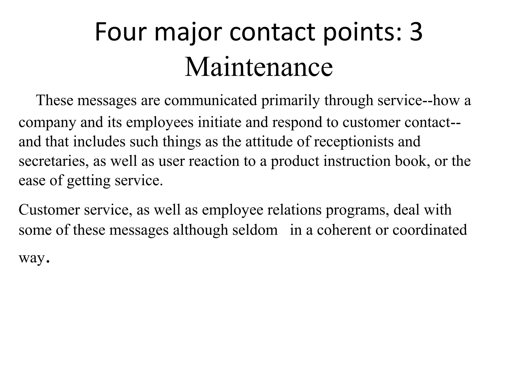 Four major contact points: 3
                   Maintenance
   These messages are communicated primarily through service--how a
company and its employees initiate and respond to customer contact--
and that includes such things as the attitude of receptionists and
secretaries, as well as user reaction to a product instruction book, or the
ease of getting service.
Customer service, as well as employee relations programs, deal with
some of these messages although seldom in a coherent or coordinated
way.
 