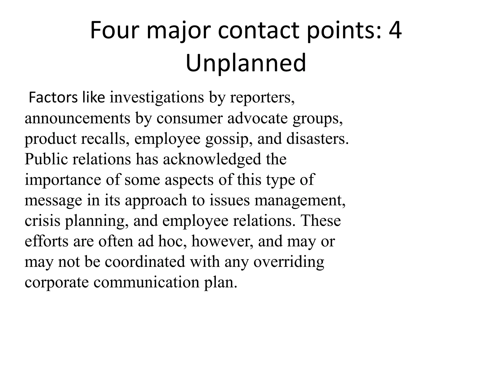 Four major contact points: 4
                 Unplanned
 Factors like investigations by reporters,
announcements by consumer advocate groups,
product recalls, employee gossip, and disasters.
Public relations has acknowledged the
importance of some aspects of this type of
message in its approach to issues management,
crisis planning, and employee relations. These
efforts are often ad hoc, however, and may or
may not be coordinated with any overriding
corporate communication plan.
 