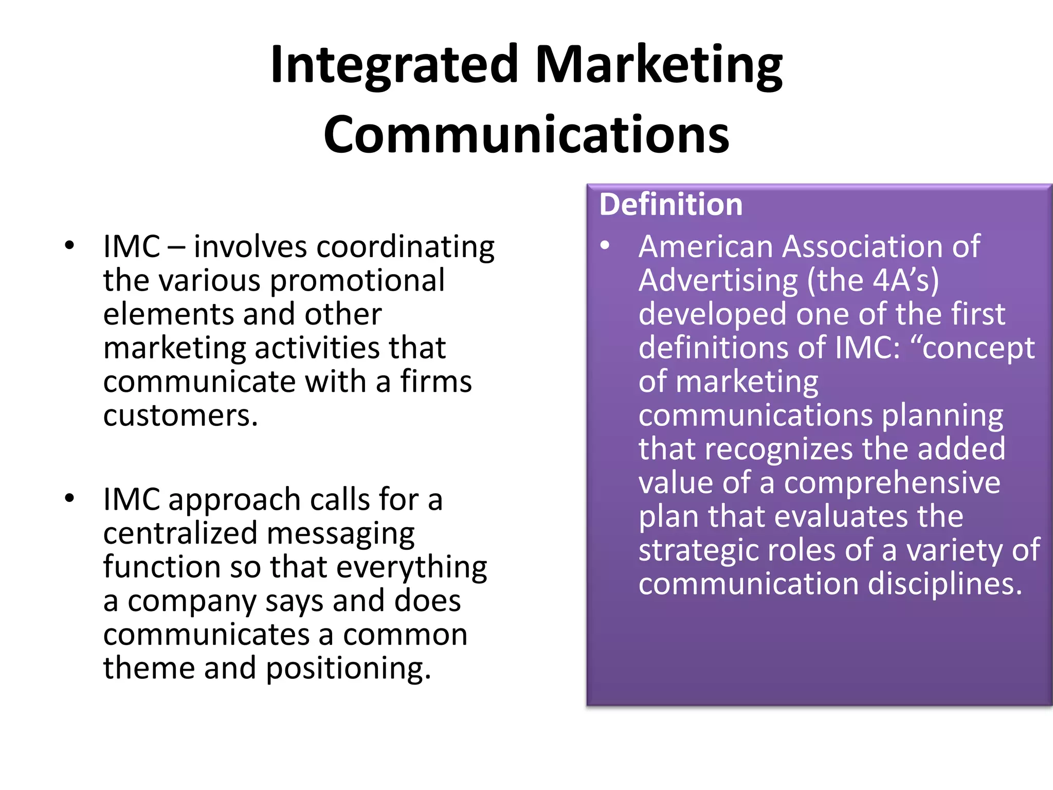 Integrated Marketing
                Communications
                                Definition
• IMC – involves coordinating   • American Association of
  the various promotional         Advertising (the 4A’s)
  elements and other              developed one of the first
  marketing activities that       definitions of IMC: “concept
  communicate with a firms        of marketing
  customers.                      communications planning
                                  that recognizes the added
• IMC approach calls for a        value of a comprehensive
  centralized messaging           plan that evaluates the
  function so that everything     strategic roles of a variety of
  a company says and does         communication disciplines.
  communicates a common
  theme and positioning.
 