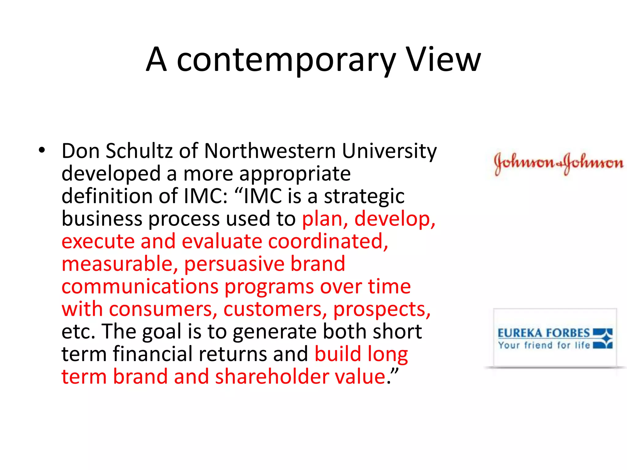A contemporary View

• Don Schultz of Northwestern University
  developed a more appropriate
  definition of IMC: “IMC is a strategic
  business process used to plan, develop,
  execute and evaluate coordinated,
  measurable, persuasive brand
  communications programs over time
  with consumers, customers, prospects,
  etc. The goal is to generate both short
  term financial returns and build long
  term brand and shareholder value.”
 
