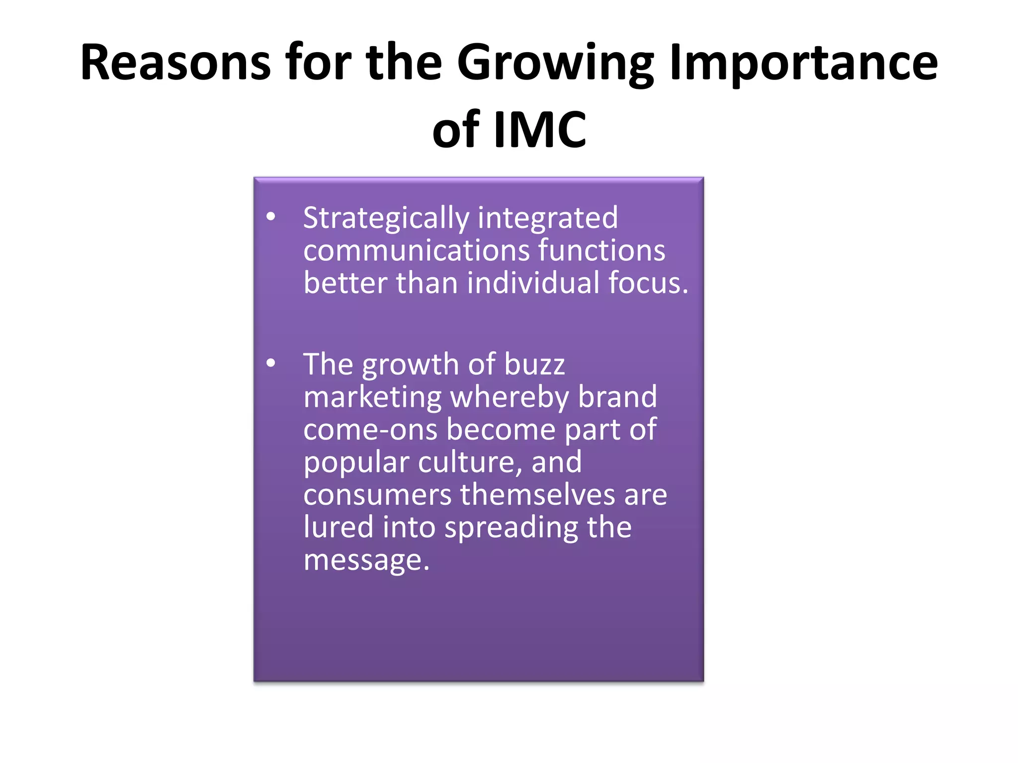 Reasons for the Growing Importance
               of IMC
       • Strategically integrated
         communications functions
         better than individual focus.

       • The growth of buzz
         marketing whereby brand
         come-ons become part of
         popular culture, and
         consumers themselves are
         lured into spreading the
         message.
 