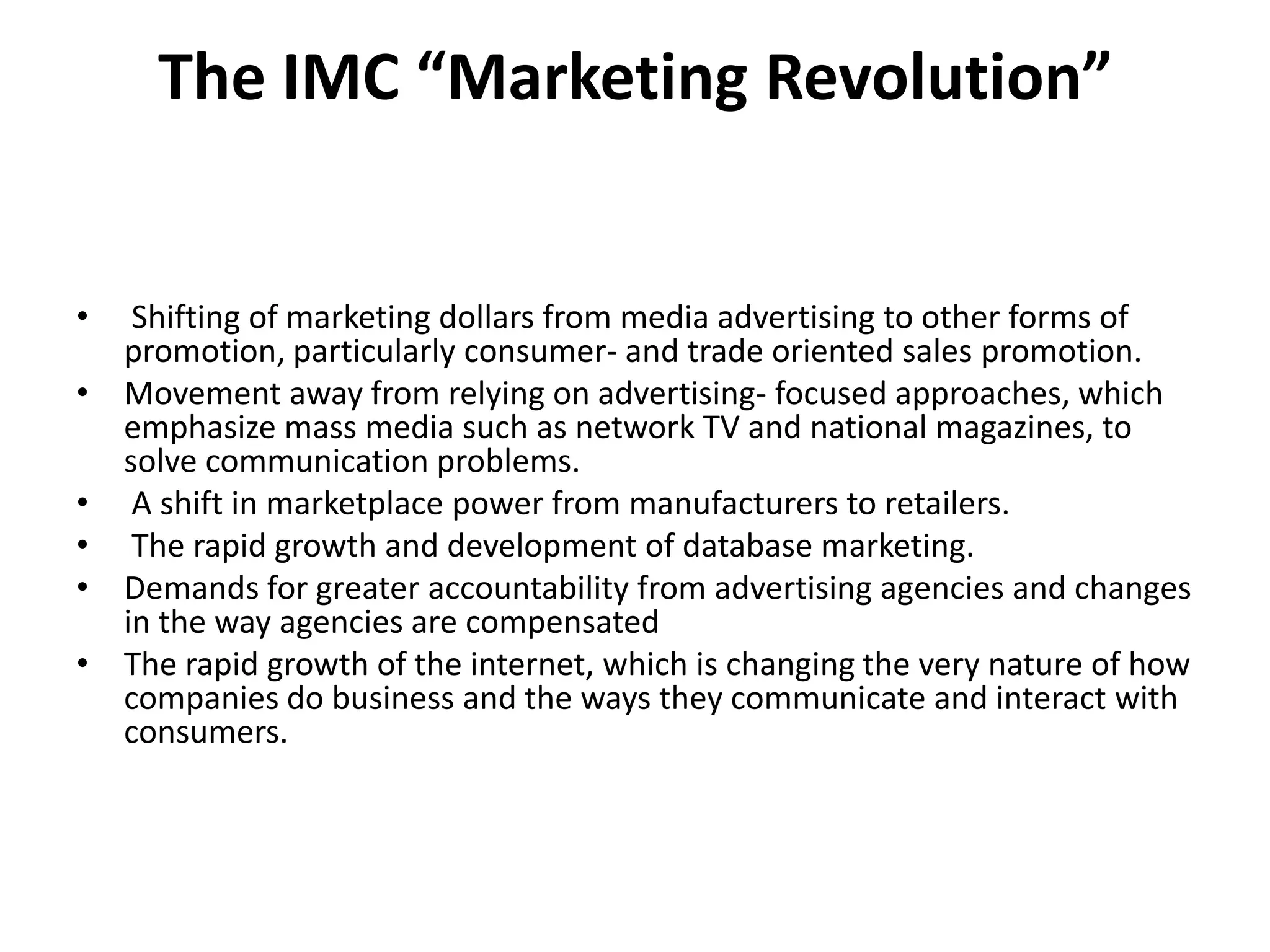 The IMC “Marketing Revolution”


•    Shifting of marketing dollars from media advertising to other forms of
    promotion, particularly consumer- and trade oriented sales promotion.
•   Movement away from relying on advertising- focused approaches, which
    emphasize mass media such as network TV and national magazines, to
    solve communication problems.
•    A shift in marketplace power from manufacturers to retailers.
•    The rapid growth and development of database marketing.
•   Demands for greater accountability from advertising agencies and changes
    in the way agencies are compensated
•   The rapid growth of the internet, which is changing the very nature of how
    companies do business and the ways they communicate and interact with
    consumers.
 