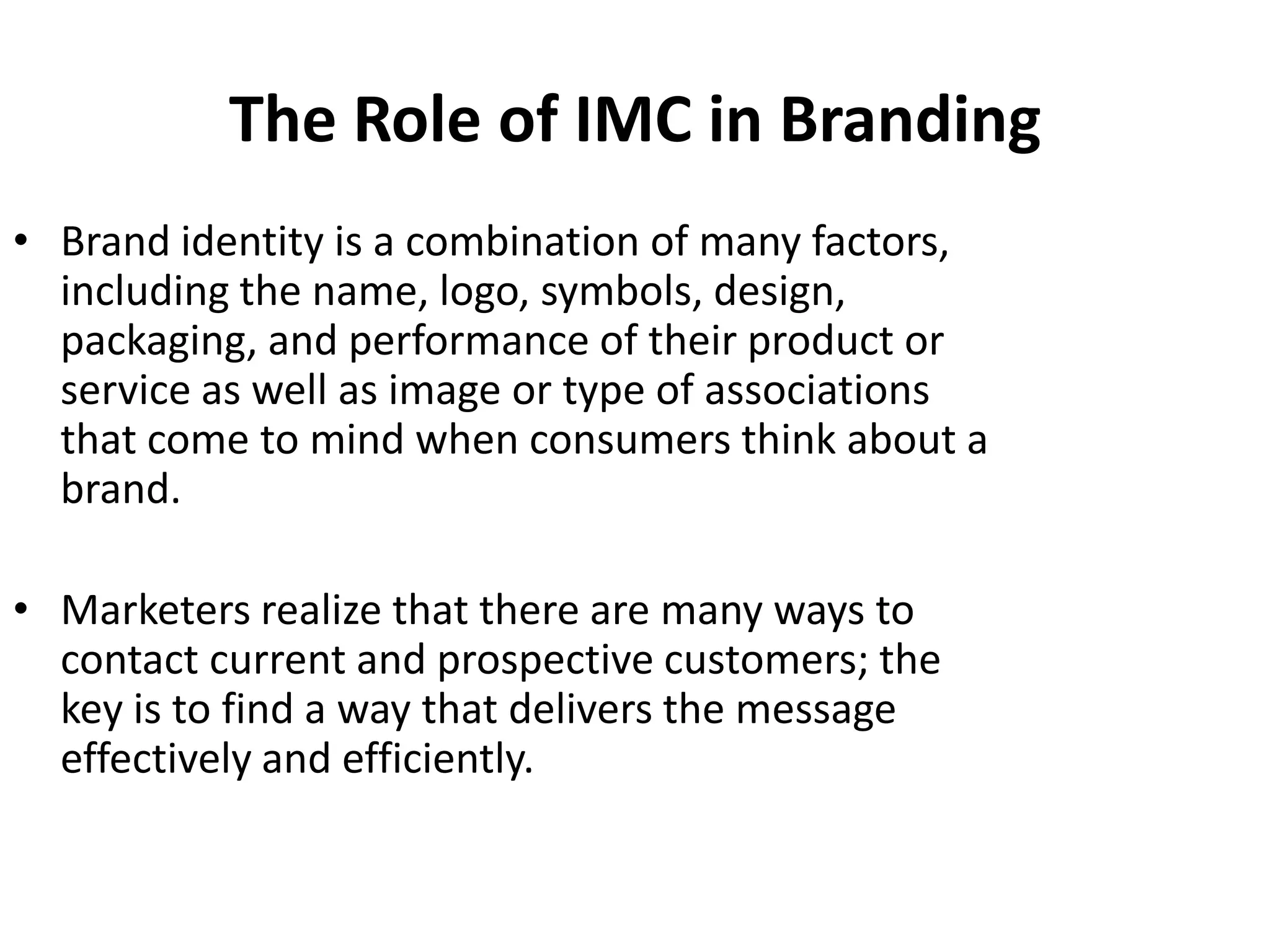 The Role of IMC in Branding
• Brand identity is a combination of many factors,
  including the name, logo, symbols, design,
  packaging, and performance of their product or
  service as well as image or type of associations
  that come to mind when consumers think about a
  brand.

• Marketers realize that there are many ways to
  contact current and prospective customers; the
  key is to find a way that delivers the message
  effectively and efficiently.
 