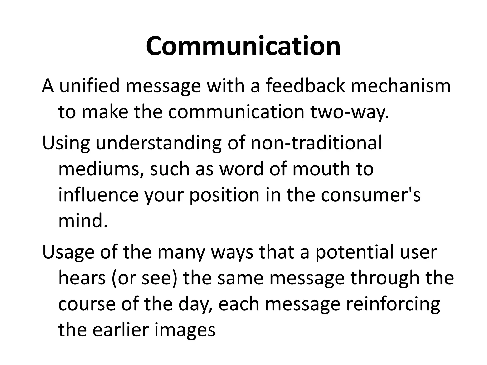 Communication
A unified message with a feedback mechanism
  to make the communication two-way.
Using understanding of non-traditional
  mediums, such as word of mouth to
  influence your position in the consumer's
  mind.
Usage of the many ways that a potential user
  hears (or see) the same message through the
  course of the day, each message reinforcing
  the earlier images
 