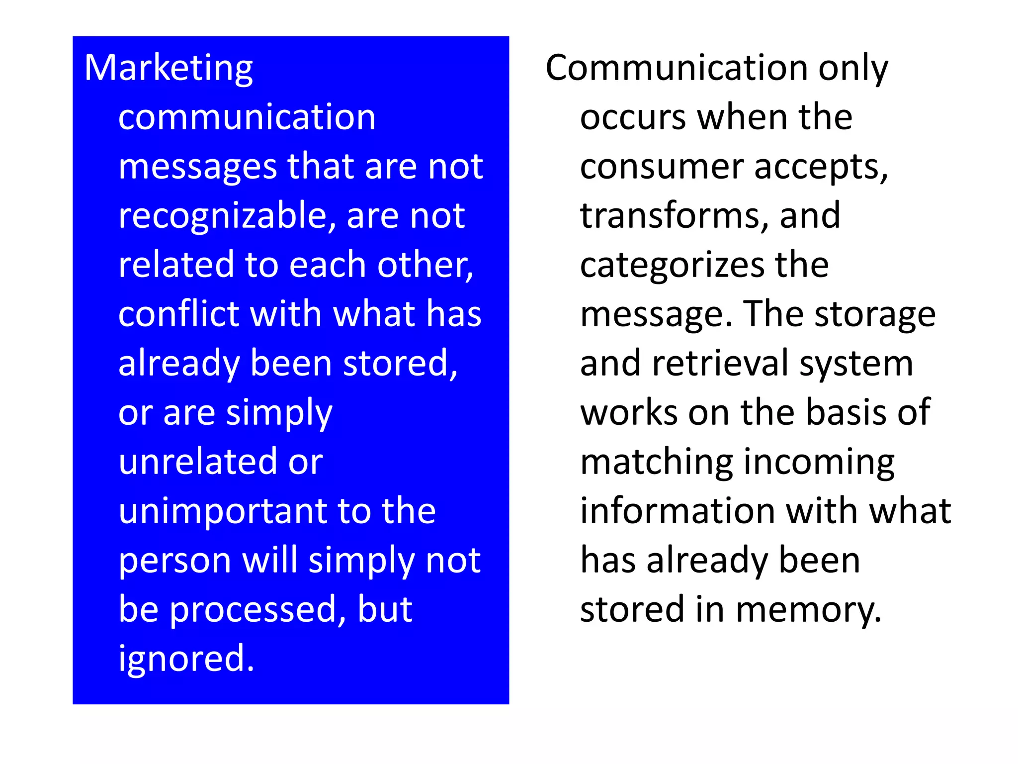 Marketing                 Communication only
 communication              occurs when the
 messages that are not      consumer accepts,
 recognizable, are not      transforms, and
 related to each other,     categorizes the
 conflict with what has     message. The storage
 already been stored,       and retrieval system
 or are simply              works on the basis of
 unrelated or               matching incoming
 unimportant to the         information with what
 person will simply not     has already been
 be processed, but          stored in memory.
 ignored.
 