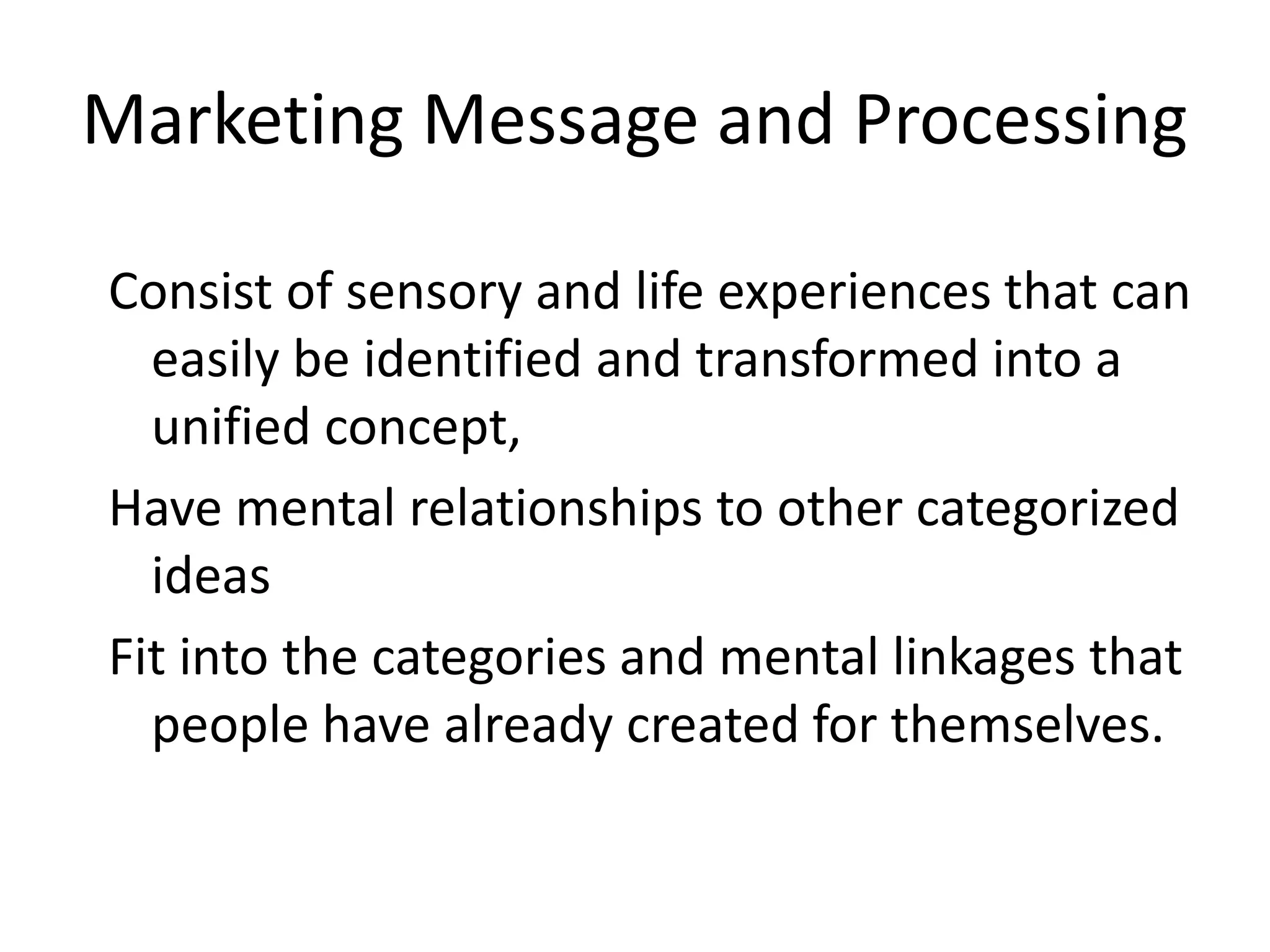 Marketing Message and Processing

Consist of sensory and life experiences that can
  easily be identified and transformed into a
  unified concept,
Have mental relationships to other categorized
  ideas
Fit into the categories and mental linkages that
  people have already created for themselves.
 