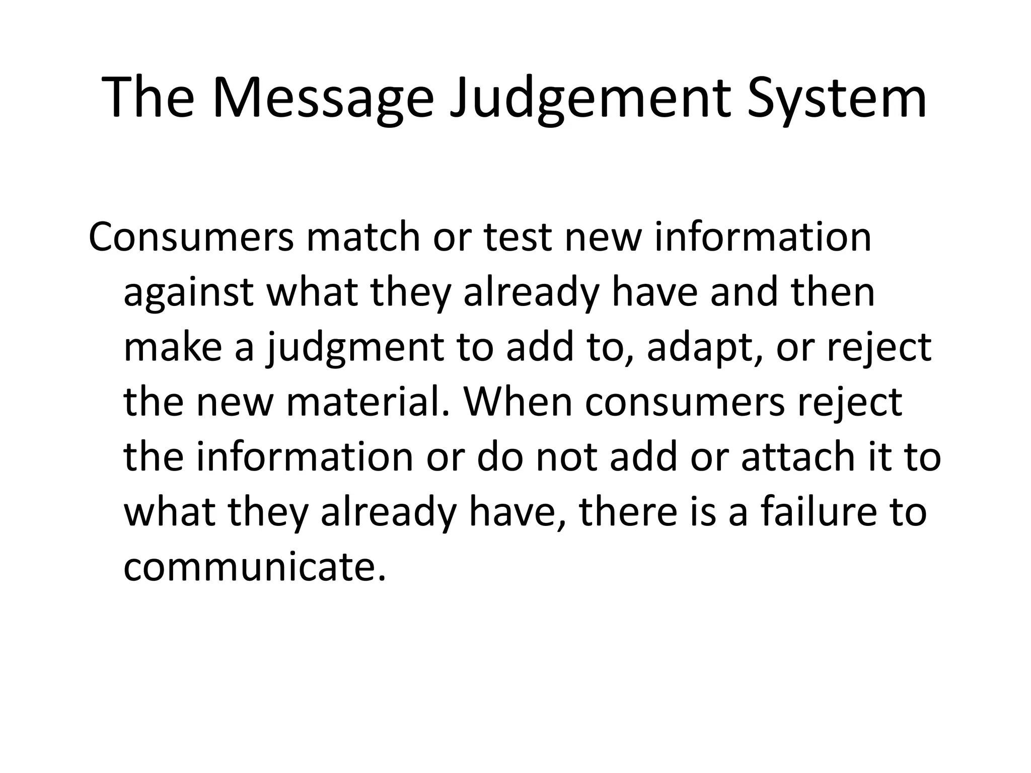 The Message Judgement System

Consumers match or test new information
 against what they already have and then
 make a judgment to add to, adapt, or reject
 the new material. When consumers reject
 the information or do not add or attach it to
 what they already have, there is a failure to
 communicate.
 