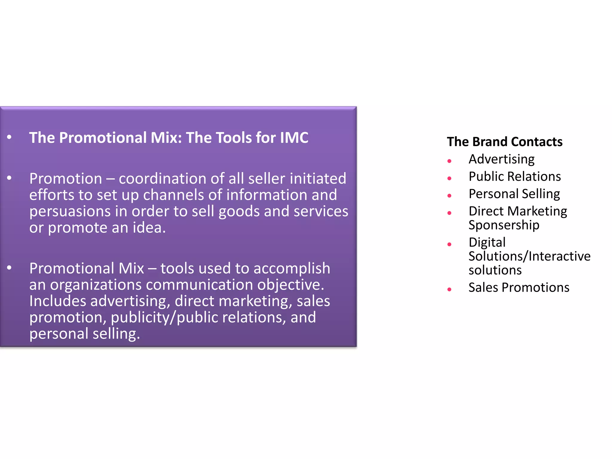 • The Promotional Mix: The Tools for IMC             The Brand Contacts
                                                       Advertising
• Promotion – coordination of all seller initiated     Public Relations
  efforts to set up channels of information and        Personal Selling
  persuasions in order to sell goods and services      Direct Marketing
  or promote an idea.                                   Sponsership
                                                       Digital
                                                        Solutions/Interactive
• Promotional Mix – tools used to accomplish            solutions
  an organizations communication objective.            Sales Promotions
  Includes advertising, direct marketing, sales
  promotion, publicity/public relations, and
  personal selling.
 