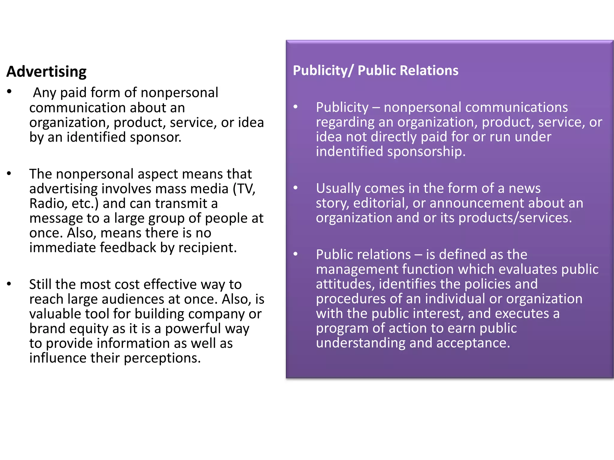 Advertising                                   Publicity/ Public Relations
• Any paid form of nonpersonal
    communication about an                    •   Publicity – nonpersonal communications
    organization, product, service, or idea       regarding an organization, product, service, or
    by an identified sponsor.                     idea not directly paid for or run under
                                                  indentified sponsorship.
•   The nonpersonal aspect means that
    advertising involves mass media (TV,      •   Usually comes in the form of a news
    Radio, etc.) and can transmit a               story, editorial, or announcement about an
    message to a large group of people at         organization and or its products/services.
    once. Also, means there is no
    immediate feedback by recipient.          •   Public relations – is defined as the
                                                  management function which evaluates public
•   Still the most cost effective way to          attitudes, identifies the policies and
    reach large audiences at once. Also, is       procedures of an individual or organization
    valuable tool for building company or         with the public interest, and executes a
    brand equity as it is a powerful way          program of action to earn public
    to provide information as well as             understanding and acceptance.
    influence their perceptions.
 
