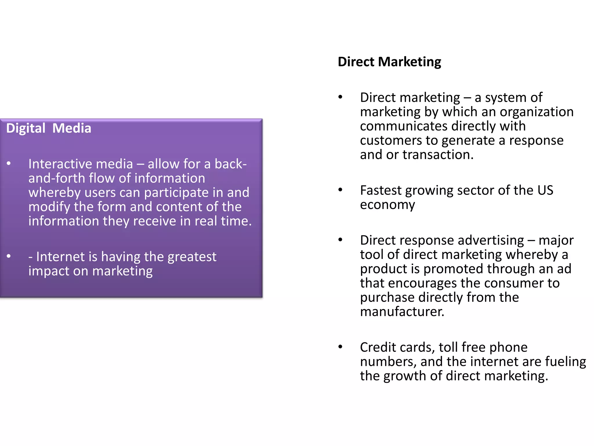Direct Marketing

                                             •   Direct marketing – a system of
                                                 marketing by which an organization
Digital Media                                    communicates directly with
                                                 customers to generate a response
                                                 and or transaction.
•   Interactive media – allow for a back-
    and-forth flow of information
    whereby users can participate in and     •   Fastest growing sector of the US
    modify the form and content of the           economy
    information they receive in real time.
                                             •   Direct response advertising – major
•   - Internet is having the greatest            tool of direct marketing whereby a
    impact on marketing                          product is promoted through an ad
                                                 that encourages the consumer to
                                                 purchase directly from the
                                                 manufacturer.

                                             •   Credit cards, toll free phone
                                                 numbers, and the internet are fueling
                                                 the growth of direct marketing.
 