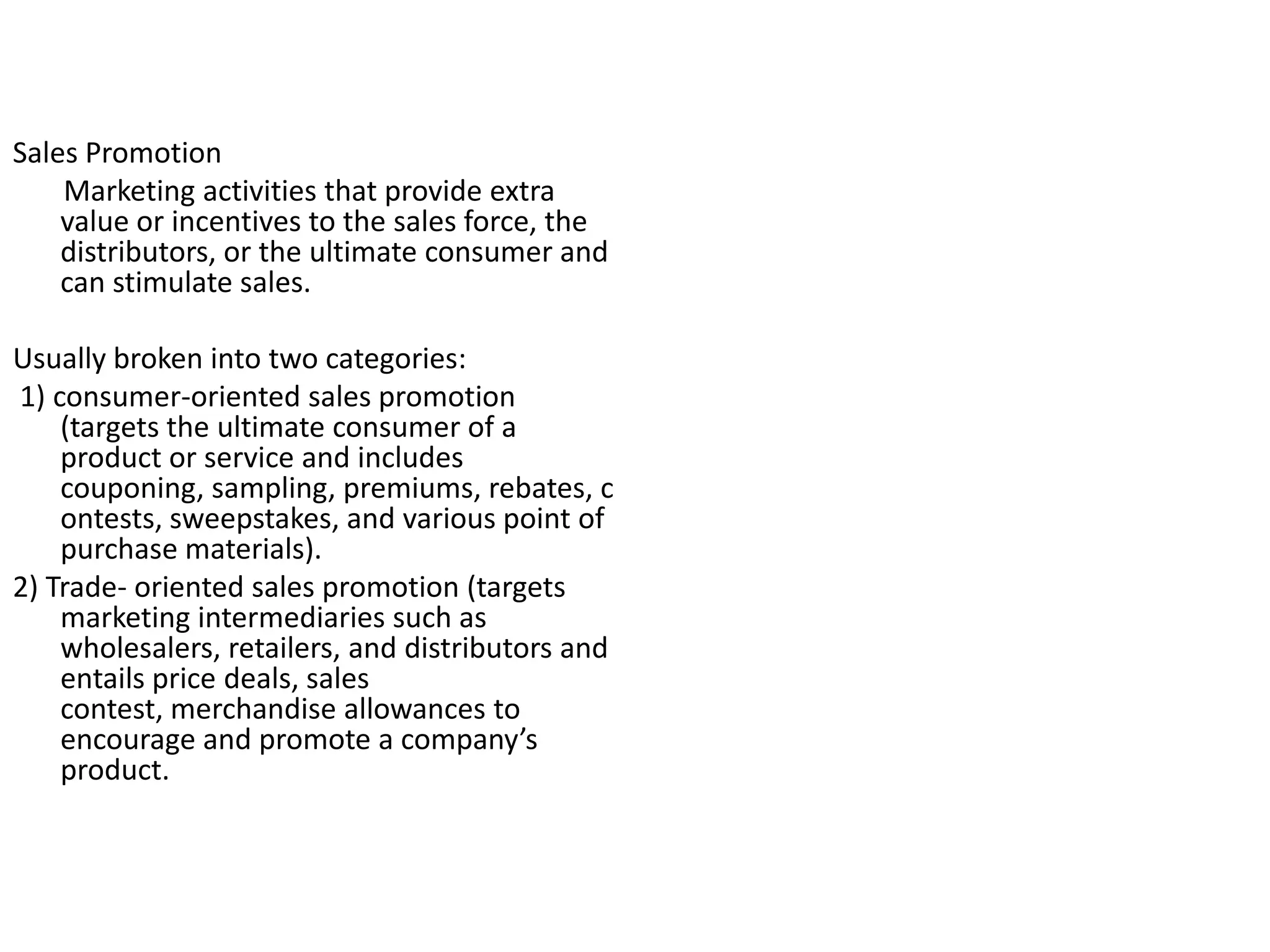Sales Promotion
    Marketing activities that provide extra
    value or incentives to the sales force, the
    distributors, or the ultimate consumer and
    can stimulate sales.

Usually broken into two categories:
1) consumer-oriented sales promotion
    (targets the ultimate consumer of a
    product or service and includes
    couponing, sampling, premiums, rebates, c
    ontests, sweepstakes, and various point of
    purchase materials).
2) Trade- oriented sales promotion (targets
    marketing intermediaries such as
    wholesalers, retailers, and distributors and
    entails price deals, sales
    contest, merchandise allowances to
    encourage and promote a company’s
    product.
 