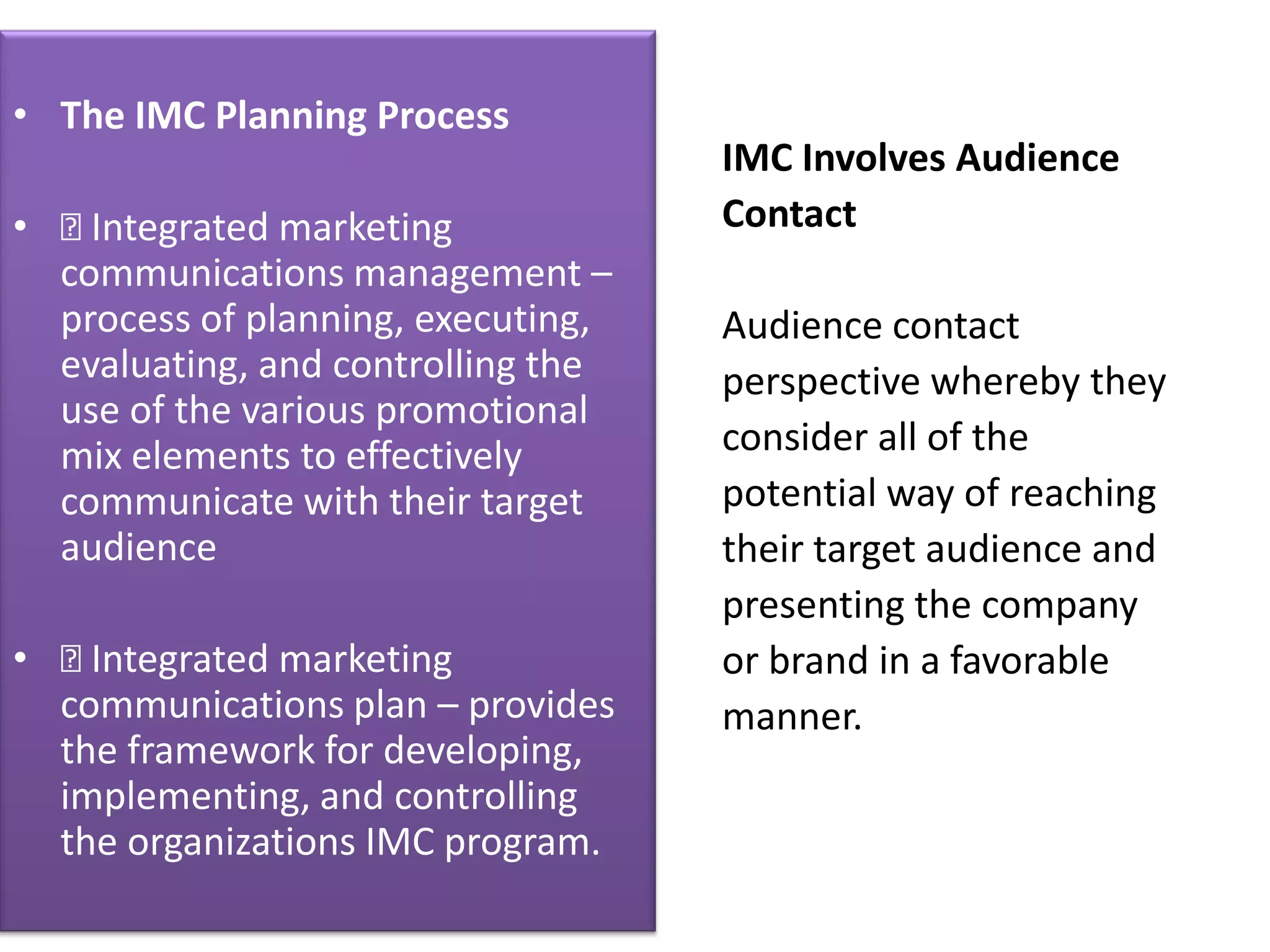• The IMC Planning Process
                                    IMC Involves Audience
•  Integrated marketing            Contact
  communications management –
  process of planning, executing,   Audience contact
  evaluating, and controlling the   perspective whereby they
  use of the various promotional
  mix elements to effectively       consider all of the
  communicate with their target     potential way of reaching
  audience                          their target audience and
                                    presenting the company
•  Integrated marketing            or brand in a favorable
  communications plan – provides    manner.
  the framework for developing,
  implementing, and controlling
  the organizations IMC program.
 