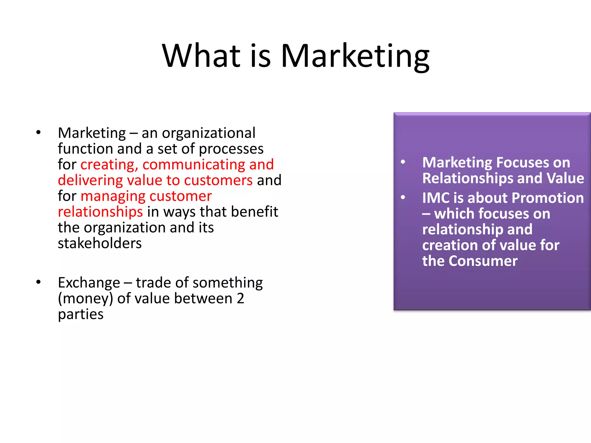 What is Marketing
• Marketing – an organizational
  function and a set of processes
  for creating, communicating and      • Marketing Focuses on
  delivering value to customers and      Relationships and Value
  for managing customer                • IMC is about Promotion
  relationships in ways that benefit     – which focuses on
  the organization and its               relationship and
  stakeholders                           creation of value for
                                         the Consumer
• Exchange – trade of something
  (money) of value between 2
  parties
 
