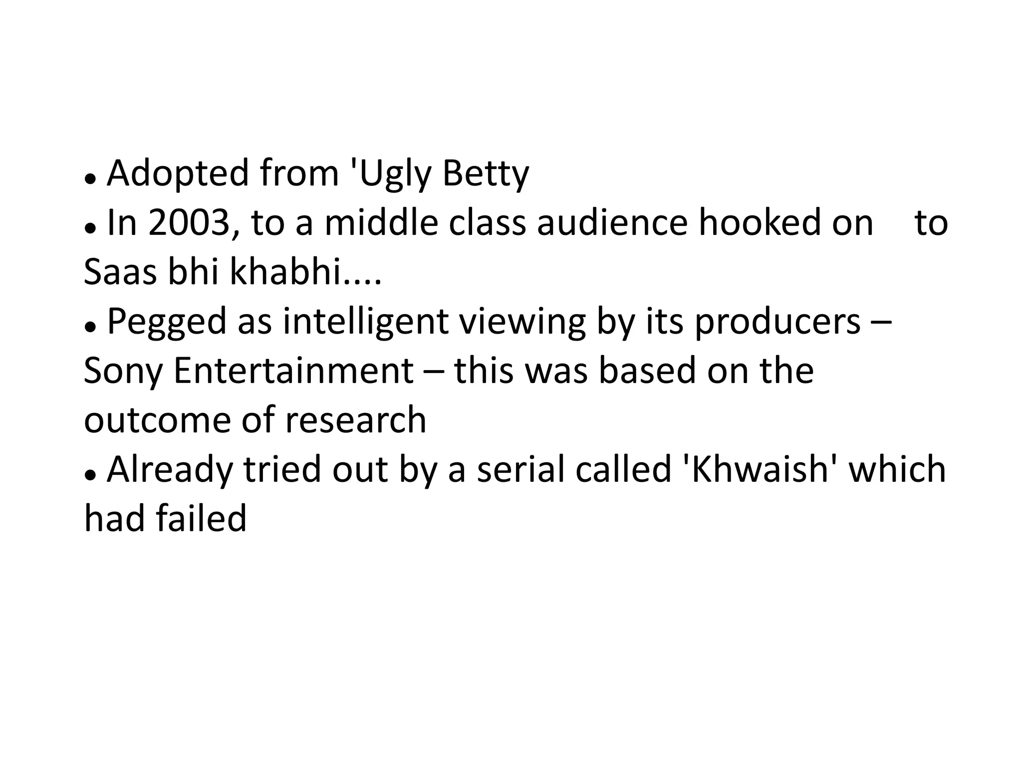  Adopted from 'Ugly Betty
 In 2003, to a middle class audience hooked on     to
Saas bhi khabhi....
 Pegged as intelligent viewing by its producers –

Sony Entertainment – this was based on the
outcome of research
 Already tried out by a serial called 'Khwaish' which

had failed
 
