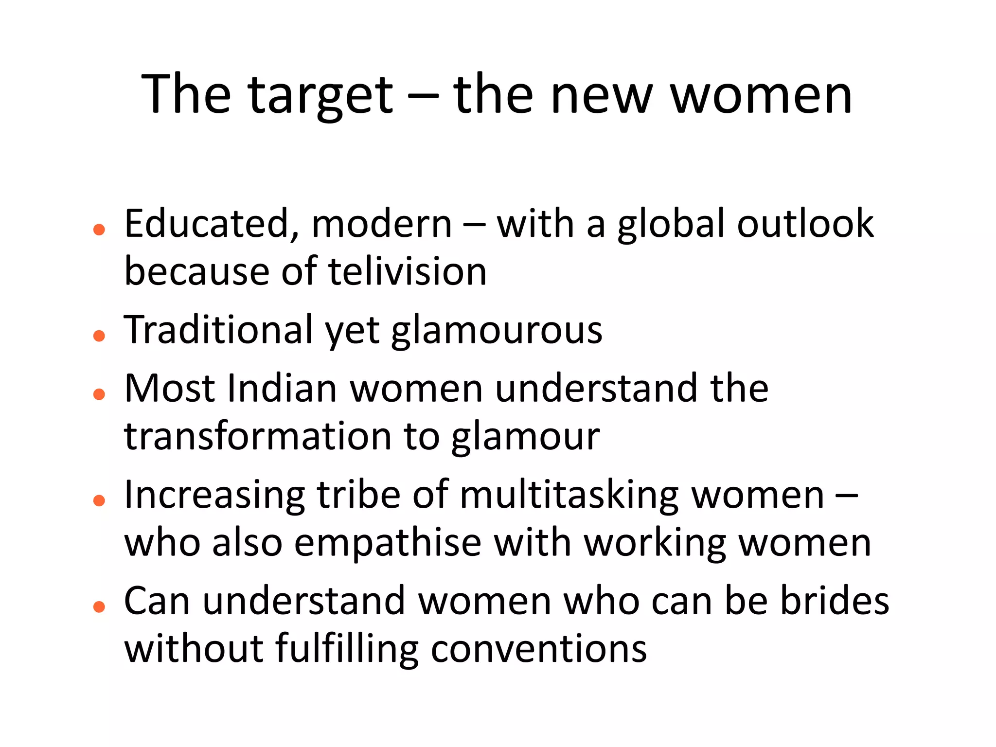 The target – the new women

   Educated, modern – with a global outlook
    because of telivision
   Traditional yet glamourous
   Most Indian women understand the
    transformation to glamour
   Increasing tribe of multitasking women –
    who also empathise with working women
   Can understand women who can be brides
    without fulfilling conventions
 